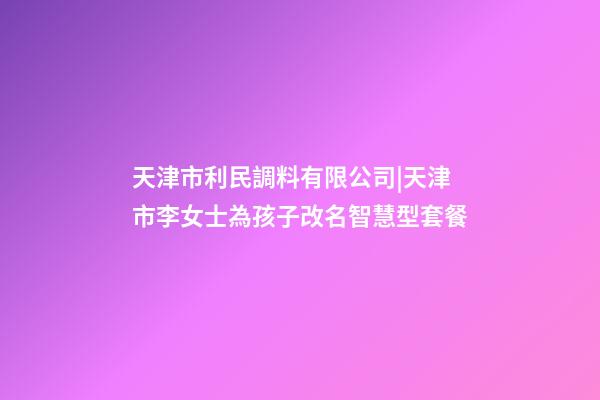 天津市利民調料有限公司|天津市李女士為孩子改名智慧型套餐-第1張-公司起名-玄機派